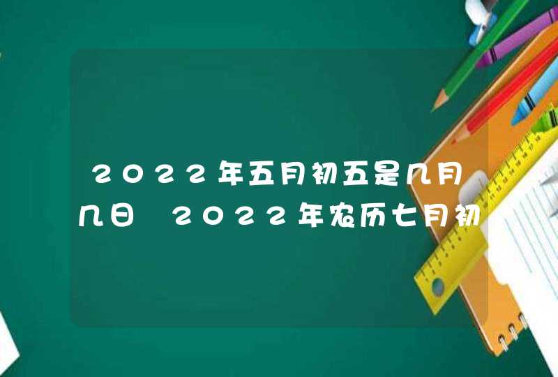 2022年五月初五是几月几日 2022年农历七月初五是黄道吉日吗